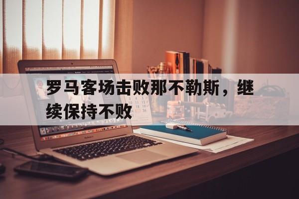 b体育官网-罗马客场击败那不勒斯，继续保持不败(罗马对那不勒斯历史战绩)